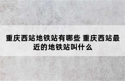 重庆西站地铁站有哪些 重庆西站最近的地铁站叫什么